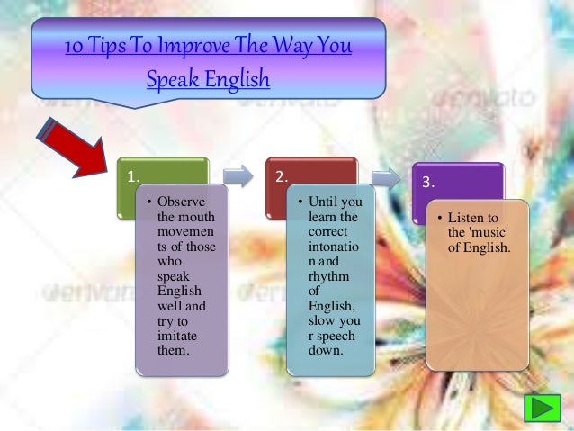 10 Tips To Improve The Way You
Speak English
1.
• Observe
the mouth
movemen
ts of those
who
speak
English
well and
try to
imitate
them.
2.
• Until you
learn the
correct
intonatio
n and
rhythm
of
English,
slow you
r speech
down.
3.
• Listen to
the 'music'
of English.
 