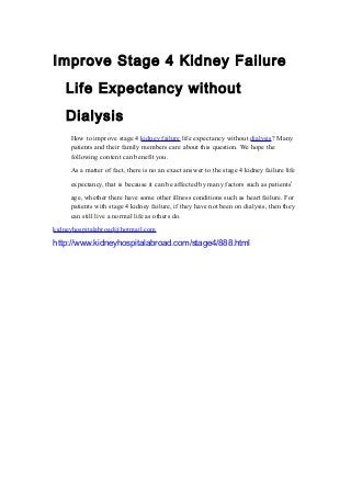 Improve Stage 4 Kidney Failure
Life Expectancy without
Dialysis
How to improve stage 4 kidney failure life expectancy without dialysis? Many
patients and their family members care about this question. We hope the
following content can benefit you.
As a matter of fact, there is no an exact answer to the stage 4 kidney failure life
expectancy, that is because it can be affected by many factors such as patients’
age, whether there have some other illness conditions such as heart failure. For
patients with stage 4 kidney failure, if they have not been on dialysis, then they
can still live a normal life as others do.
kidneyhospitalabroad@hotmail.com
http://www.kidneyhospitalabroad.com/stage4/888.html
 
