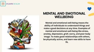 Mental and emotional well-being means the
ability of individuals to understand things and
make a good decisions at any time. Examples of
mental and emotional well-being like stress,
anxiety, depression, grief, worry, and poor body
image. To make good relationships with others,
be physically active, and learn new skills to have
fit.
 