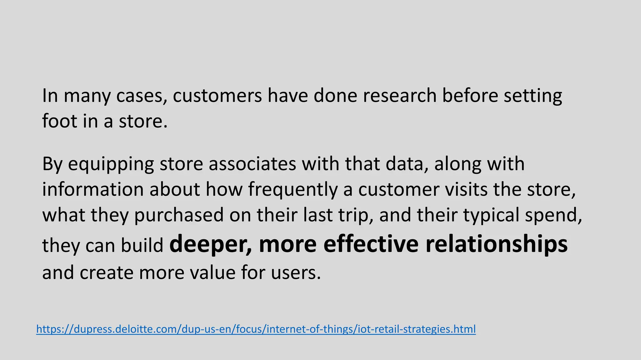 In many cases, customers have done research before setting
foot in a store.
By equipping store associates with that data, along with
information about how frequently a customer visits the store,
what they purchased on their last trip, and their typical spend,
they can build deeper, more effective relationships
and create more value for users.
https://dupress.deloitte.com/dup-us-en/focus/internet-of-things/iot-retail-strategies.html
 