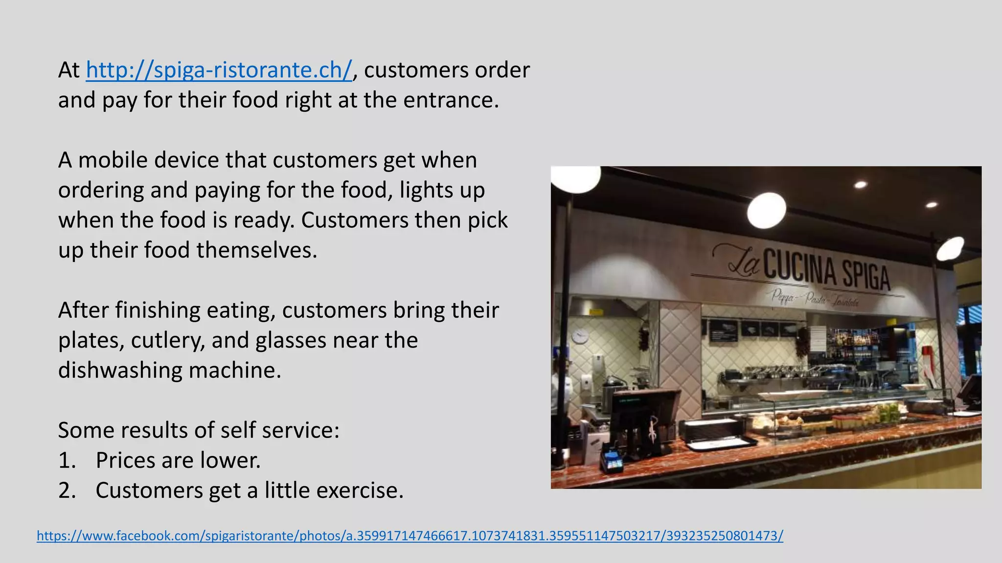 At http://spiga-ristorante.ch/, customers order
and pay for their food right at the entrance.
A mobile device that customers get when
ordering and paying for the food, lights up
when the food is ready. Customers then pick
up their food themselves.
After finishing eating, customers bring their
plates, cutlery, and glasses near the
dishwashing machine.
Some results of self service:
1. Prices are lower.
2. Customers get a little exercise.
https://www.facebook.com/spigaristorante/photos/a.359917147466617.1073741831.359551147503217/393235250801473/
 