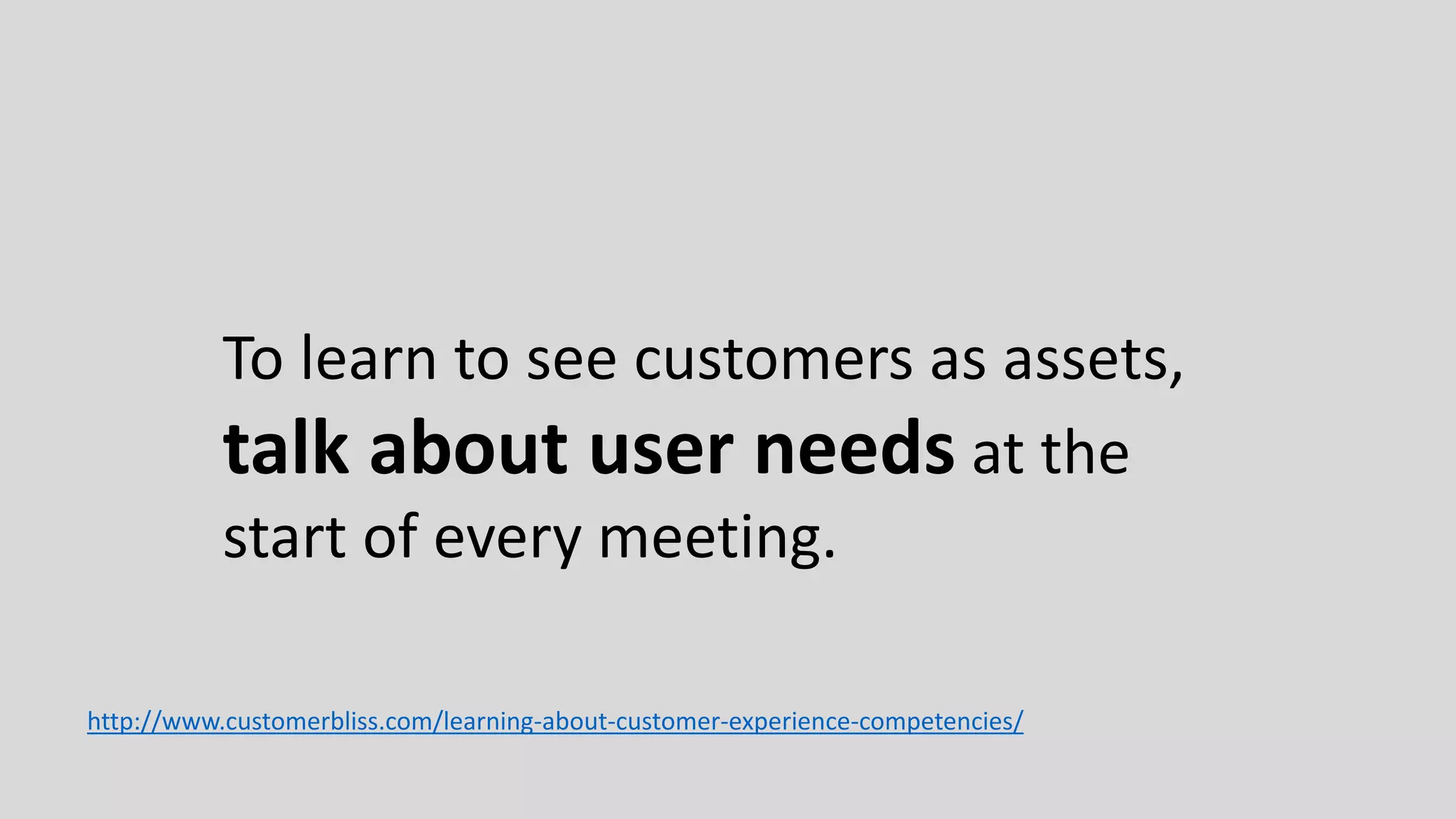 To learn to see customers as assets,
talk about user needs at the
start of every meeting.
http://www.customerbliss.com/learning-about-customer-experience-competencies/
 