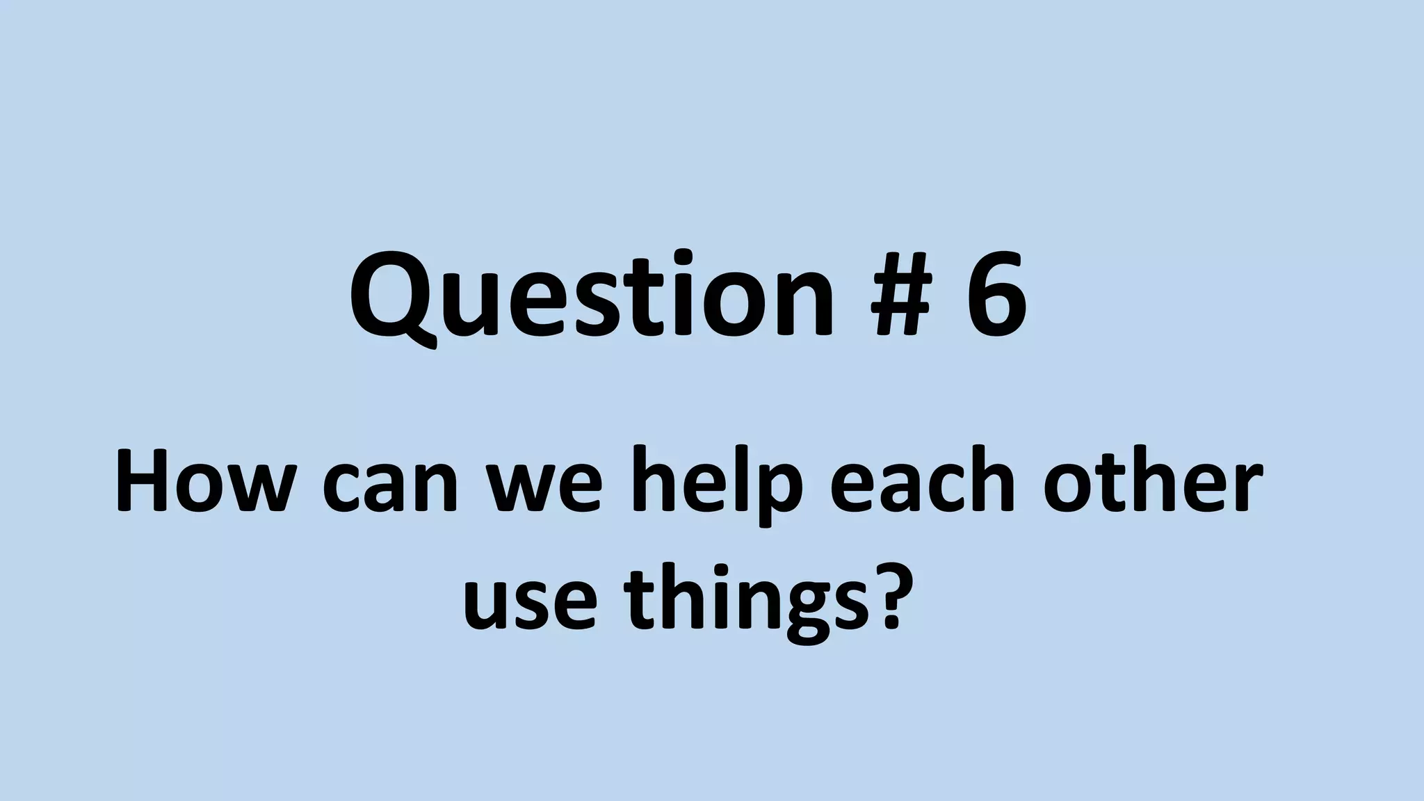 Question # 6
How can we help each other
use things?
 