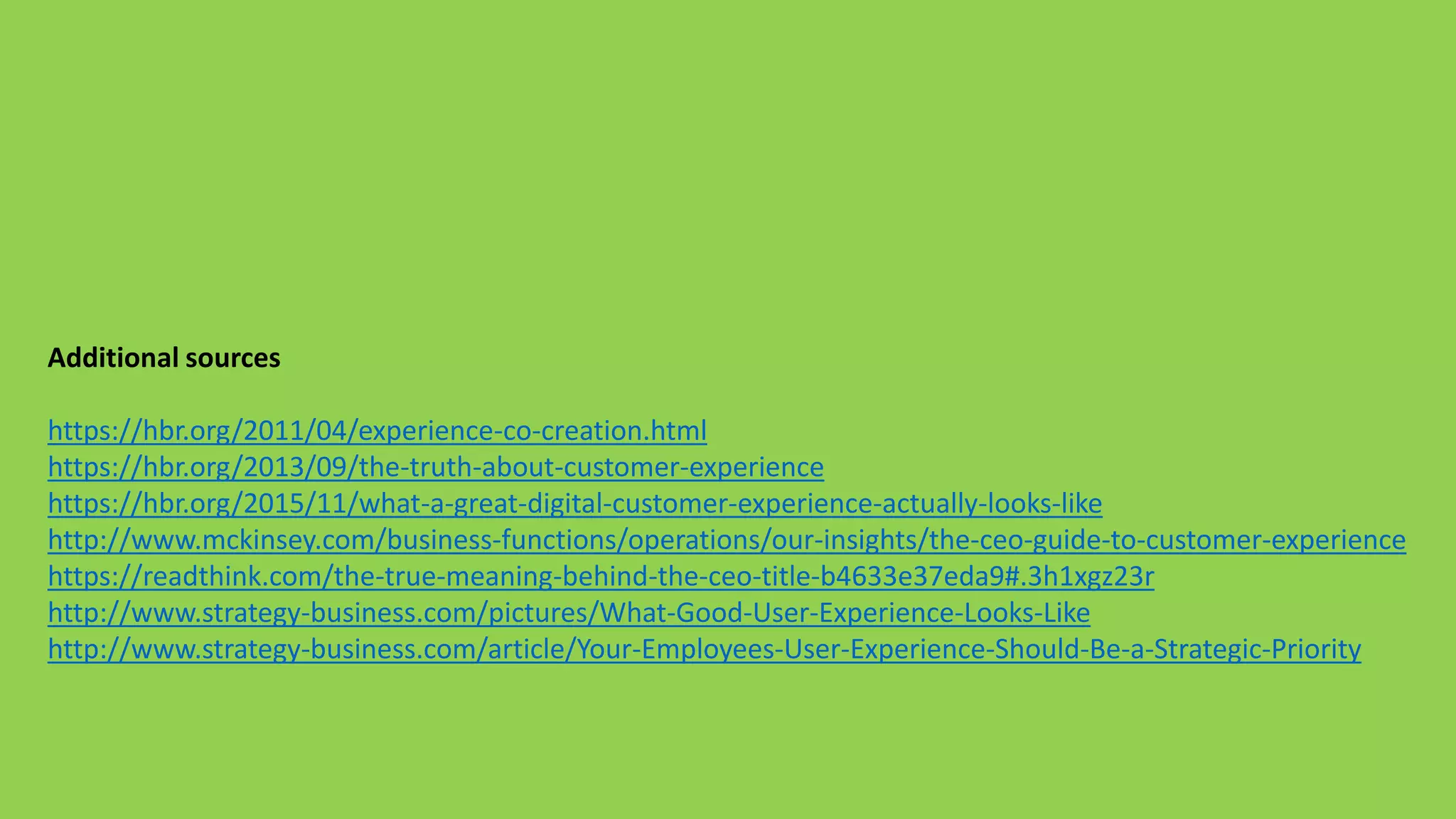 Additional sources
https://hbr.org/2011/04/experience-co-creation.html
https://hbr.org/2013/09/the-truth-about-customer-experience
https://hbr.org/2015/11/what-a-great-digital-customer-experience-actually-looks-like
http://www.mckinsey.com/business-functions/operations/our-insights/the-ceo-guide-to-customer-experience
https://readthink.com/the-true-meaning-behind-the-ceo-title-b4633e37eda9#.3h1xgz23r
http://www.strategy-business.com/pictures/What-Good-User-Experience-Looks-Like
http://www.strategy-business.com/article/Your-Employees-User-Experience-Should-Be-a-Strategic-Priority
 