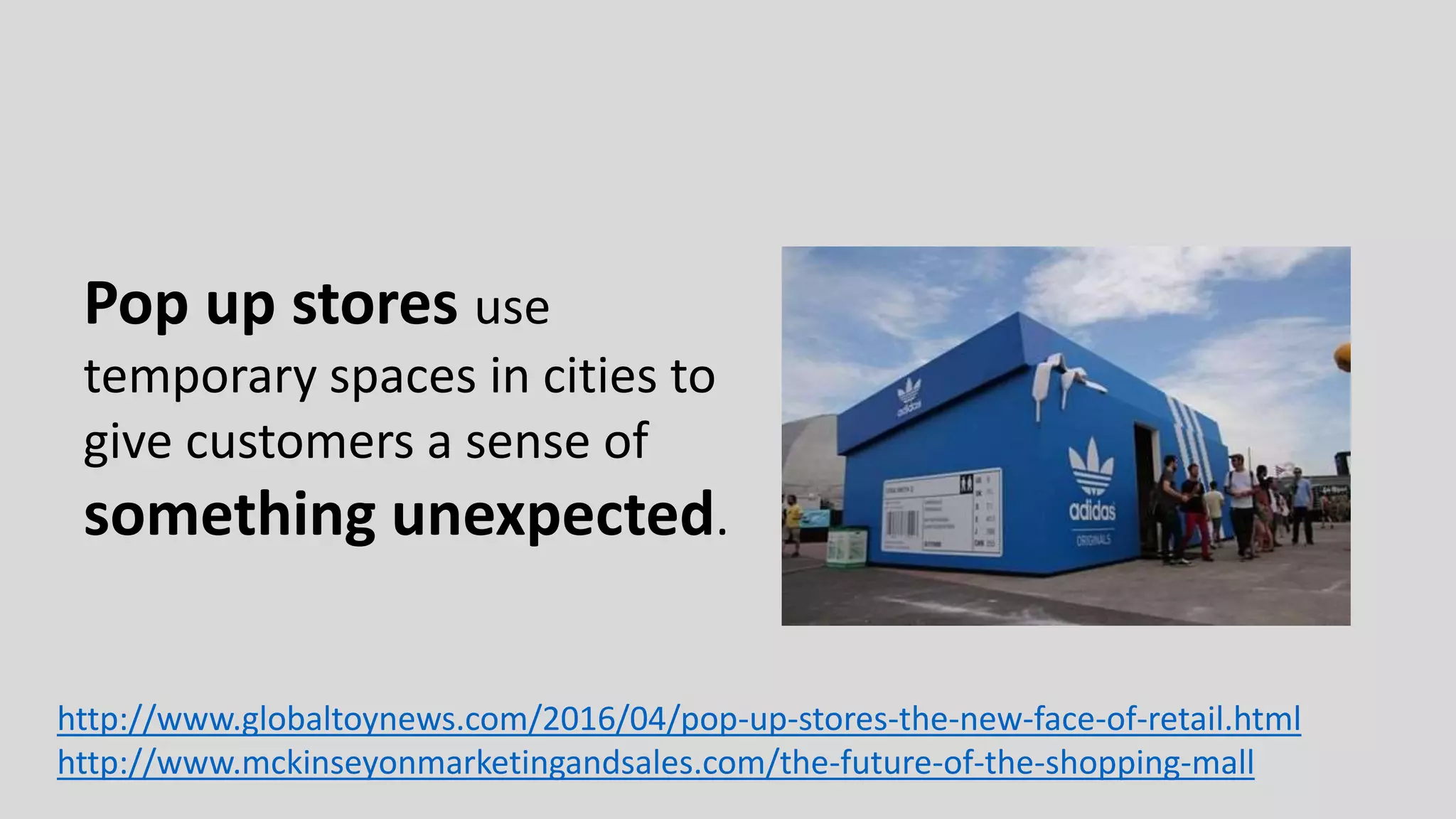 Pop up stores use
temporary spaces in cities to
give customers a sense of
something unexpected.
http://www.globaltoynews.com/2016/04/pop-up-stores-the-new-face-of-retail.html
http://www.mckinseyonmarketingandsales.com/the-future-of-the-shopping-mall
 