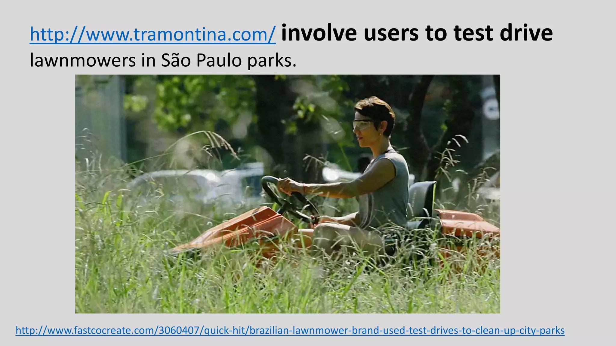 http://www.tramontina.com/ involve users to test drive
lawnmowers in São Paulo parks.
http://www.fastcocreate.com/3060407/quick-hit/brazilian-lawnmower-brand-used-test-drives-to-clean-up-city-parks
 