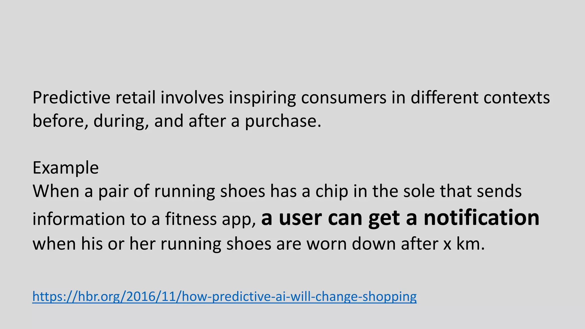 Predictive retail involves inspiring consumers in different contexts
before, during, and after a purchase.
Example
When a pair of running shoes has a chip in the sole that sends
information to a fitness app, a user can get a notification
when his or her running shoes are worn down after x km.
https://hbr.org/2016/11/how-predictive-ai-will-change-shopping
 