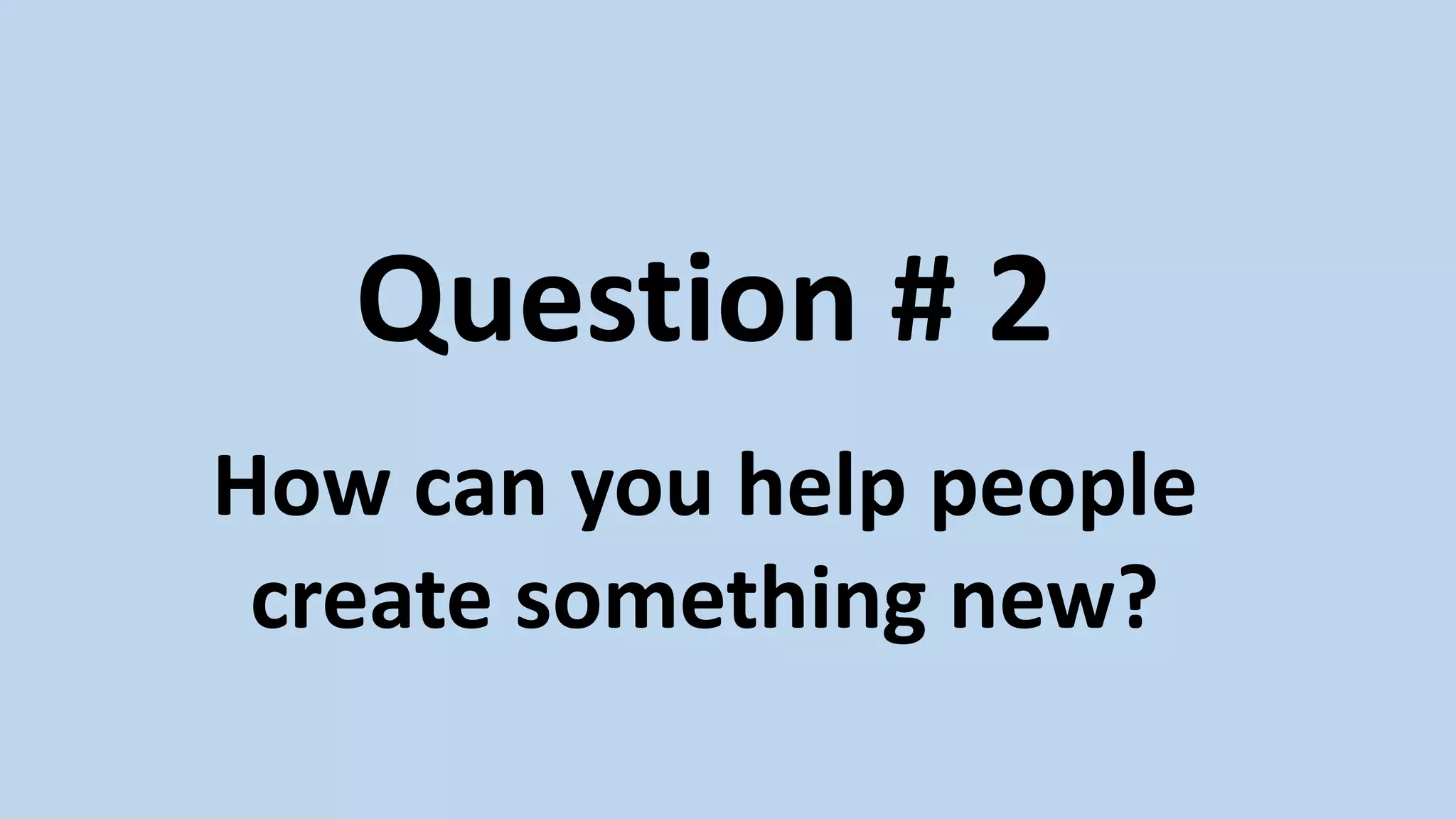 Question # 2
How can you help people
create something new?
 