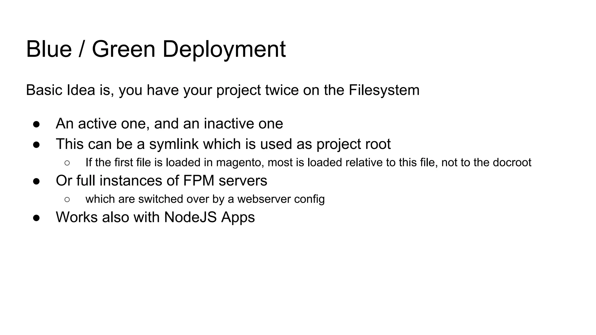 Blue / Green Deployment
Basic Idea is, you have your project twice on the Filesystem
● An active one, and an inactive one
● This can be a symlink which is used as project root
○ If the first file is loaded in magento, most is loaded relative to this file, not to the docroot
● Or full instances of FPM servers
○ which are switched over by a webserver config
● Works also with NodeJS Apps
 