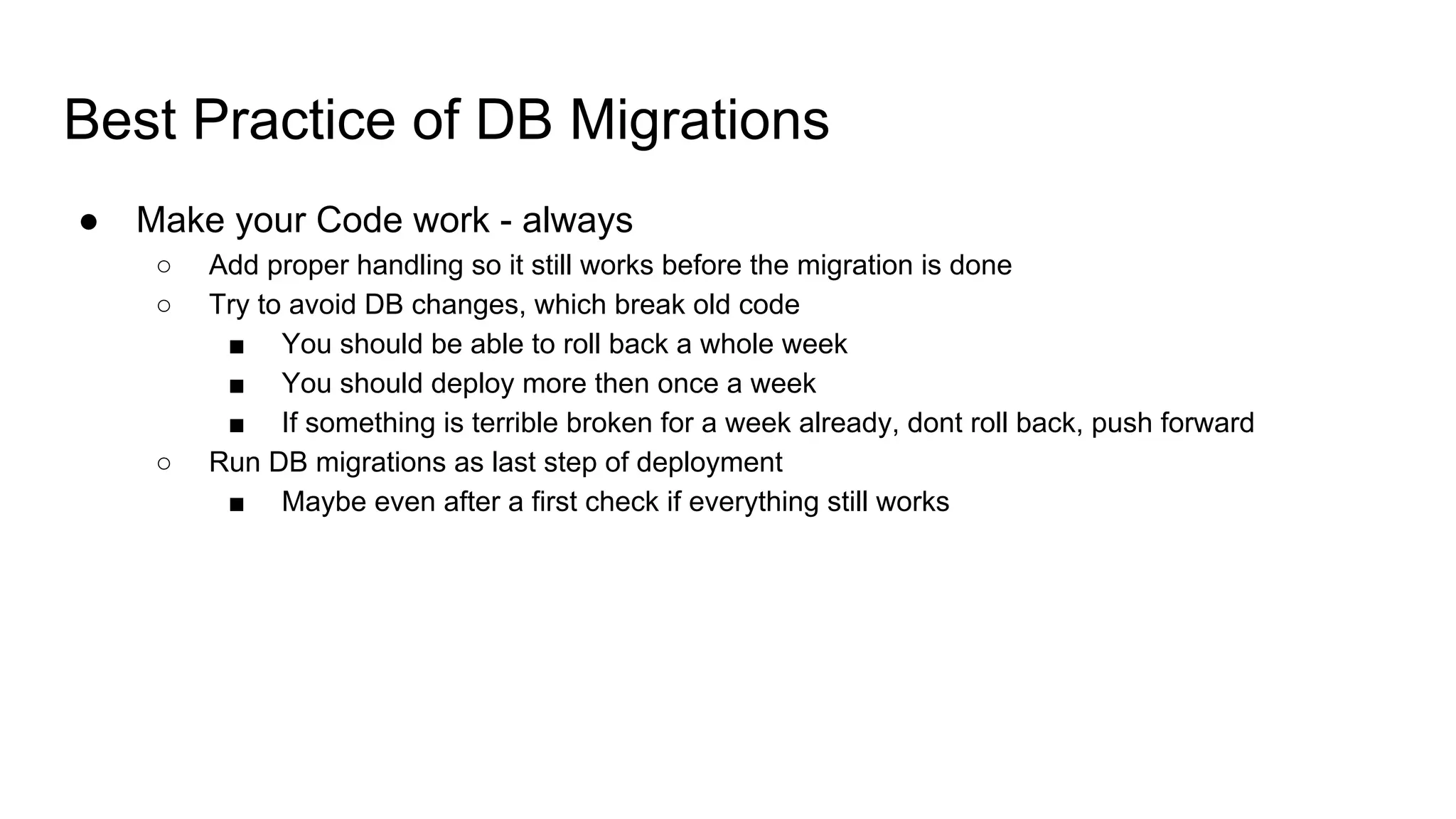 Best Practice of DB Migrations
● Make your Code work - always
○ Add proper handling so it still works before the migration is done
○ Try to avoid DB changes, which break old code
■ You should be able to roll back a whole week
■ You should deploy more then once a week
■ If something is terrible broken for a week already, dont roll back, push forward
○ Run DB migrations as last step of deployment
■ Maybe even after a first check if everything still works
 
