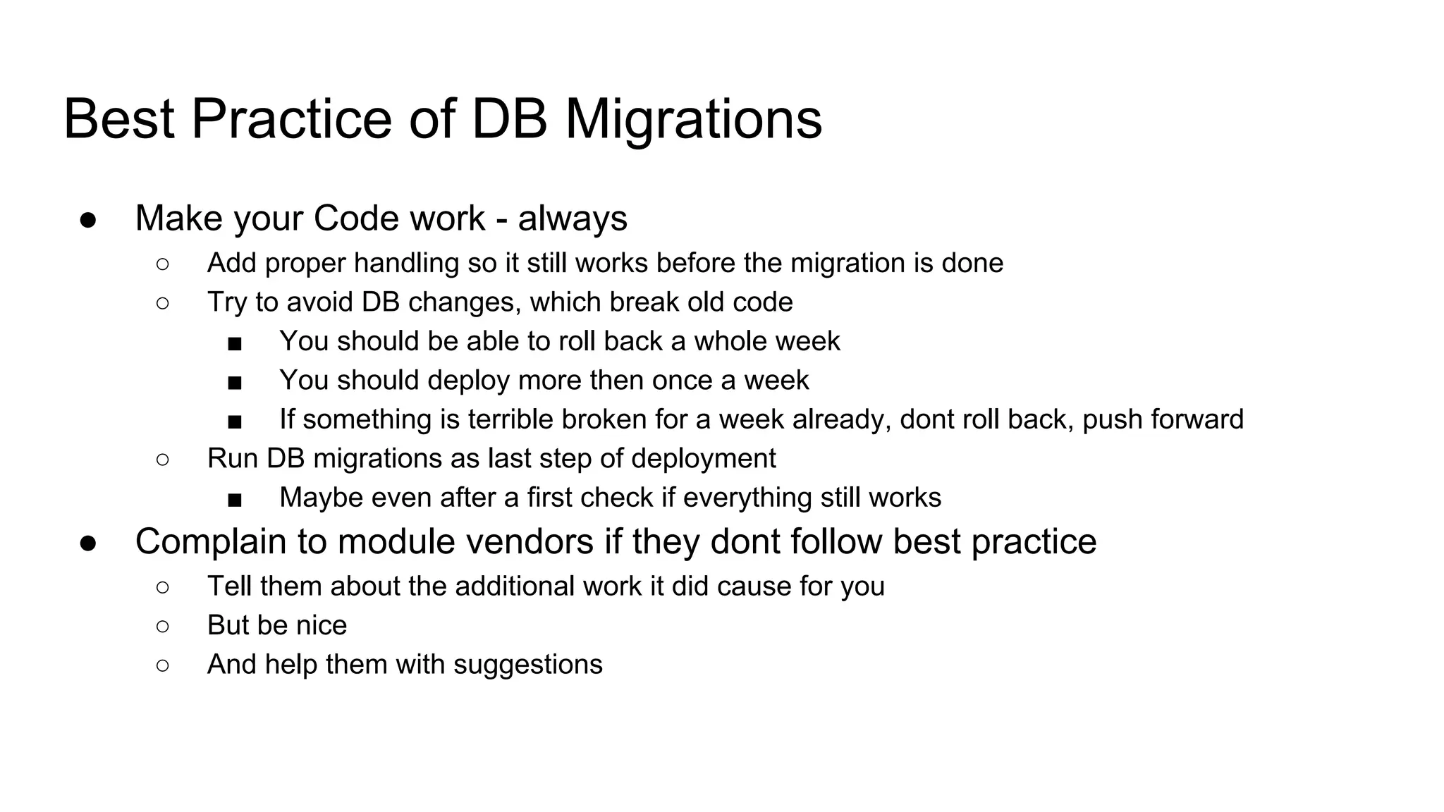 Best Practice of DB Migrations
● Make your Code work - always
○ Add proper handling so it still works before the migration is done
○ Try to avoid DB changes, which break old code
■ You should be able to roll back a whole week
■ You should deploy more then once a week
■ If something is terrible broken for a week already, dont roll back, push forward
○ Run DB migrations as last step of deployment
■ Maybe even after a first check if everything still works
● Complain to module vendors if they dont follow best practice
○ Tell them about the additional work it did cause for you
○ But be nice
○ And help them with suggestions
 