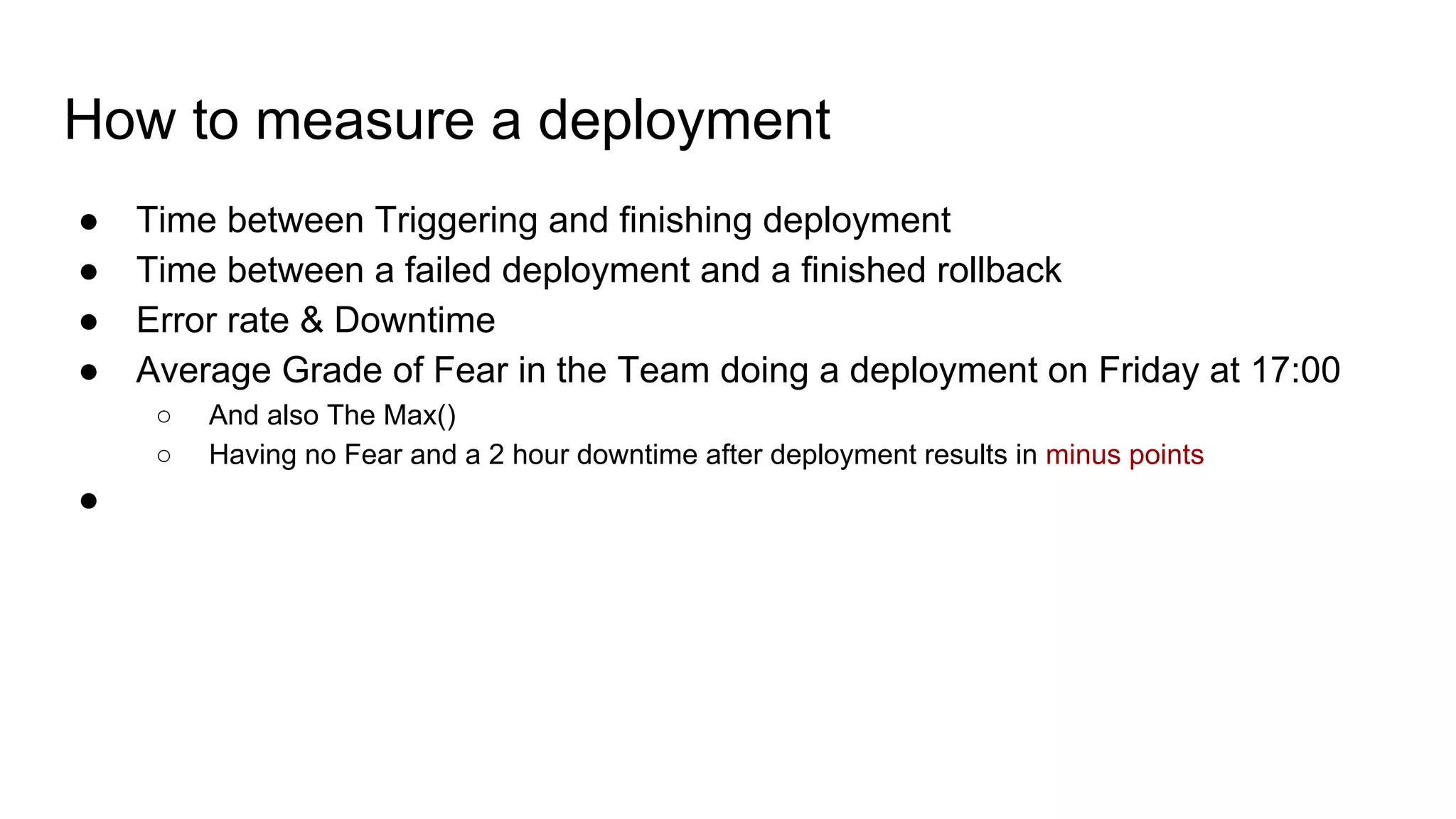 How to measure a deployment
● Time between Triggering and finishing deployment
● Time between a failed deployment and a finished rollback
● Error rate & Downtime
● Average Grade of Fear in the Team doing a deployment on Friday at 17:00
○ And also The Max()
○ Having no Fear and a 2 hour downtime after deployment results in minus points
●
 