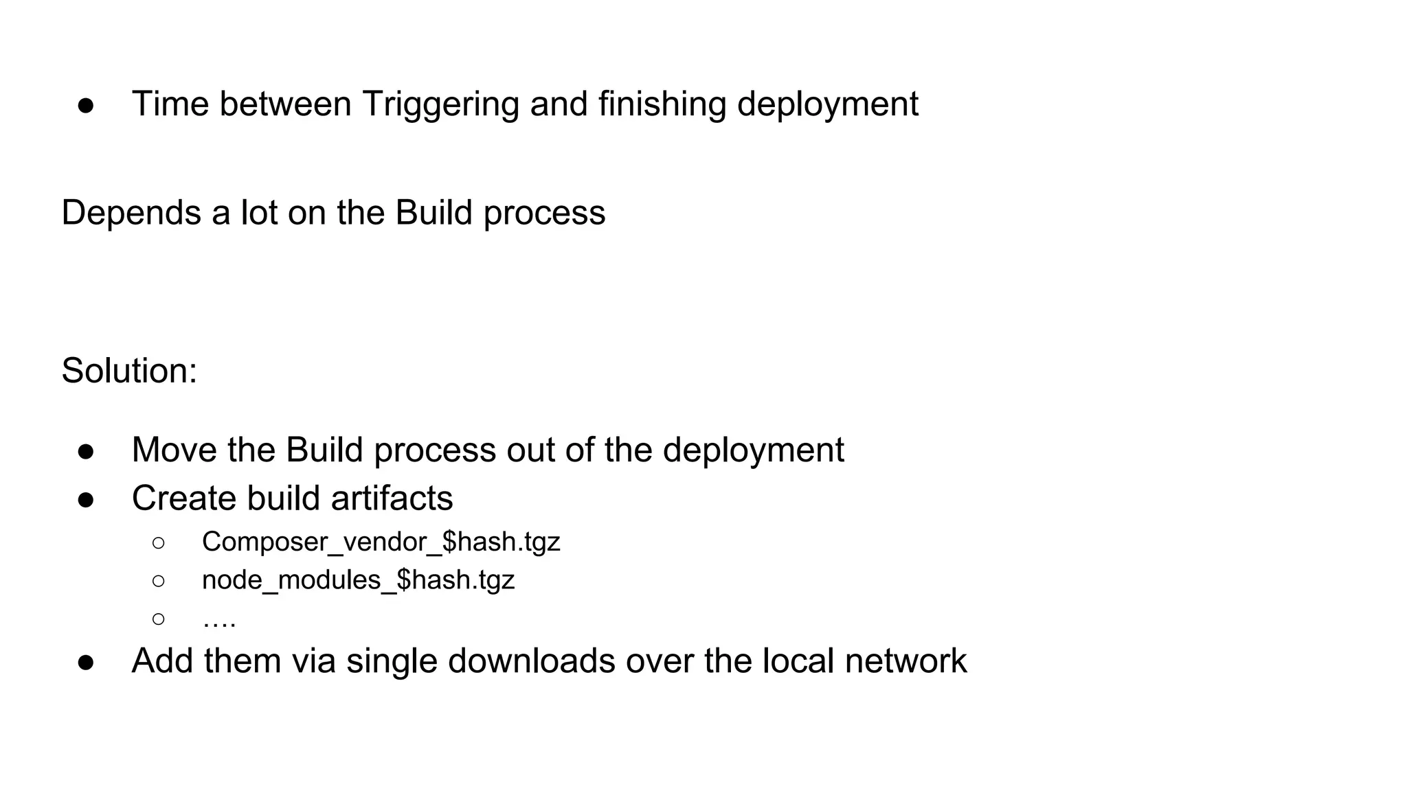 ● Time between Triggering and finishing deployment
Depends a lot on the Build process
Solution:
● Move the Build process out of the deployment
● Create build artifacts
○ Composer_vendor_$hash.tgz
○ node_modules_$hash.tgz
○ ….
● Add them via single downloads over the local network
 