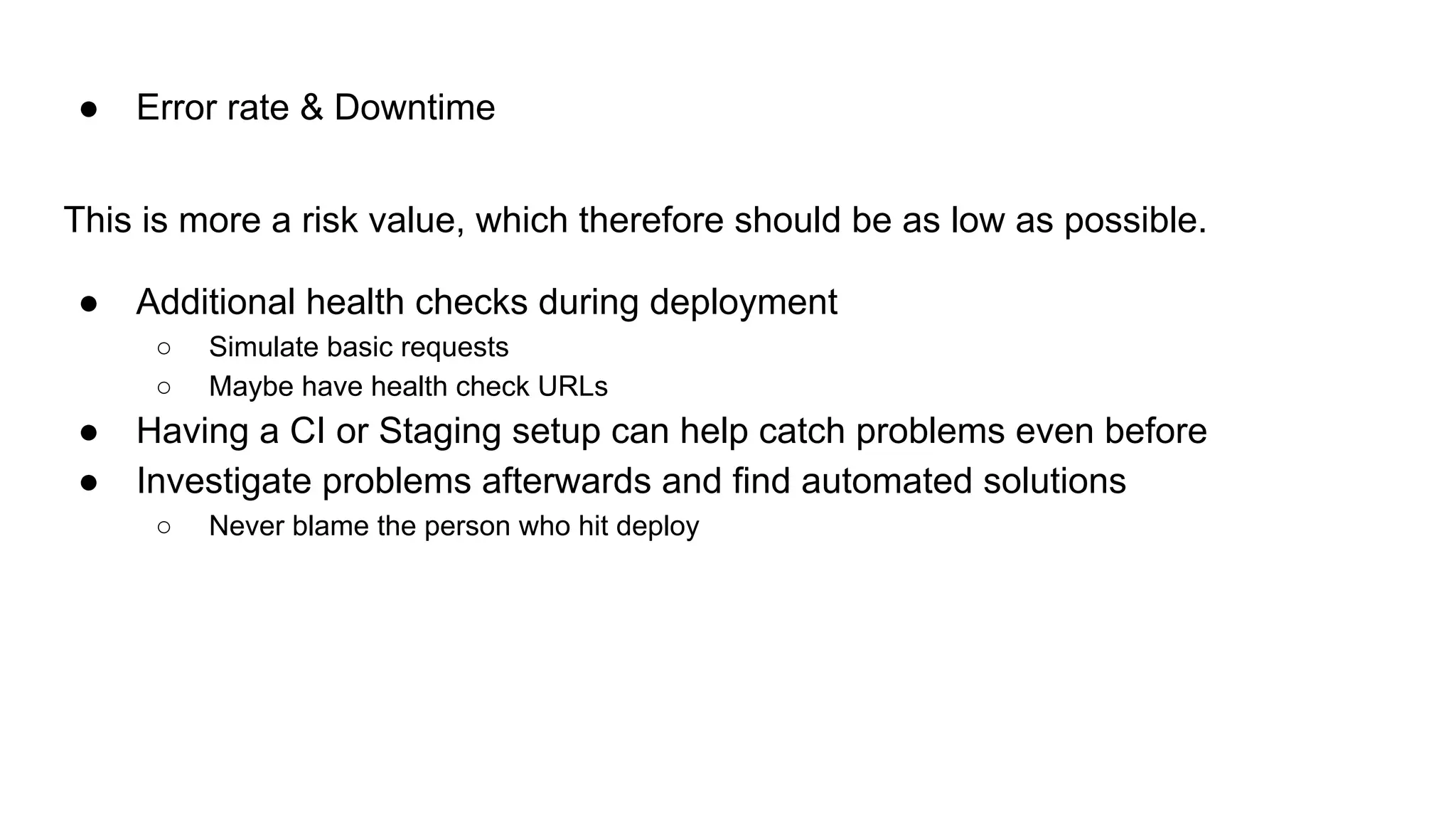 This is more a risk value, which therefore should be as low as possible.
● Additional health checks during deployment
○ Simulate basic requests
○ Maybe have health check URLs
● Having a CI or Staging setup can help catch problems even before
● Investigate problems afterwards and find automated solutions
○ Never blame the person who hit deploy
● Error rate & Downtime
 