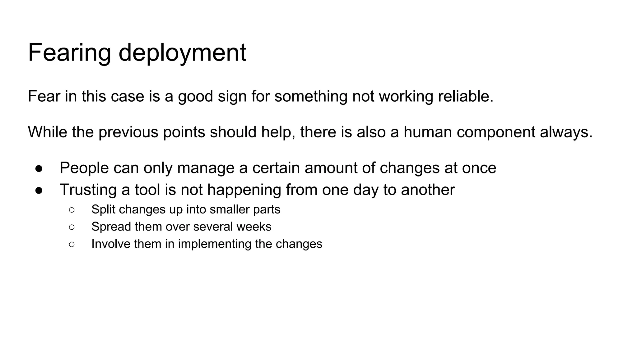 Fearing deployment
Fear in this case is a good sign for something not working reliable.
While the previous points should help, there is also a human component always.
● People can only manage a certain amount of changes at once
● Trusting a tool is not happening from one day to another
○ Split changes up into smaller parts
○ Spread them over several weeks
○ Involve them in implementing the changes
 