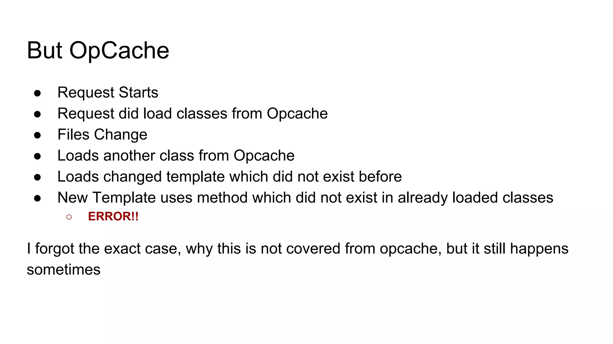 But OpCache
● Request Starts
● Request did load classes from Opcache
● Files Change
● Loads another class from Opcache
● Loads changed template which did not exist before
● New Template uses method which did not exist in already loaded classes
○ ERROR!!
I forgot the exact case, why this is not covered from opcache, but it still happens
sometimes
 