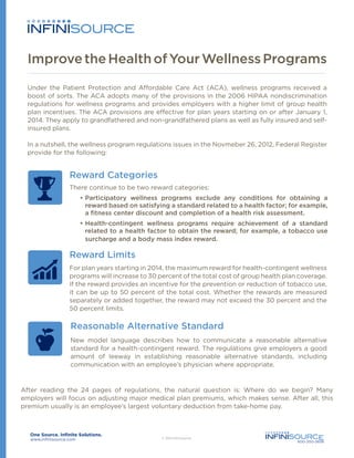 Improve the Health of Your Wellness Programs
Under the Patient Protection and Affordable Care Act (ACA), wellness programs received a
boost of sorts. The ACA adopts many of the provisions in the 2006 HIPAA nondiscrimination
regulations for wellness programs and provides employers with a higher limit of group health
plan incentives. The ACA provisions are effective for plan years starting on or after January 1,
2014. They apply to grandfathered and non-grandfathered plans as well as fully insured and selfinsured plans.
In a nutshell, the wellness program regulations issues in the Novmeber 26, 2012, Federal Register
provide for the following:

Reward Categories
There continue to be two reward categories:
•	Participatory wellness programs exclude any conditions for obtaining a
reward based on satisfying a standard related to a health factor; for example,
a fitness center discount and completion of a health risk assessment.
•	Health-contingent wellness programs require achievement of a standard
related to a health factor to obtain the reward; for example, a tobacco use
surcharge and a body mass index reward.

Reward Limits
For plan years starting in 2014, the maximum reward for health-contingent wellness
programs will increase to 30 percent of the total cost of group health plan coverage.
If the reward provides an incentive for the prevention or reduction of tobacco use,
it can be up to 50 percent of the total cost. Whether the rewards are measured
separately or added together, the reward may not exceed the 30 percent and the
50 percent limits.

Reasonable Alternative Standard
New model language describes how to communicate a reasonable alternative
standard for a health-contingent reward. The regulations give employers a good
amount of leeway in establishing reasonable alternative standards, including
communication with an employee’s physician where appropriate.

After reading the 24 pages of regulations, the natural question is: Where do we begin? Many
employers will focus on adjusting major medical plan premiums, which makes sense. After all, this
premium usually is an employee’s largest voluntary deduction from take-home pay.

www.infinisource.com

800-300-3838

 