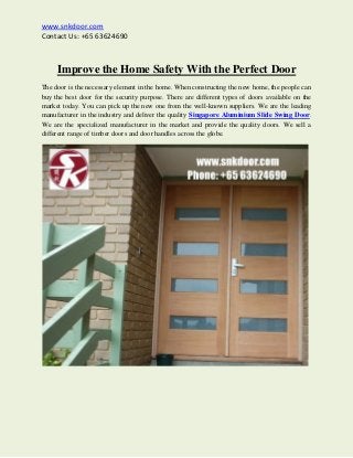www.snkdoor.com
Contact Us: +65 63624690
Improve the Home Safety With the Perfect Door
The door is the necessary element in the home. When constructing the new home, the people can
buy the best door for the security purpose. There are different types of doors available on the
market today. You can pick up the new one from the well-known suppliers. We are the leading
manufacturer in the industry and deliver the quality Singapore Aluminium Slide Swing Door.
We are the specialized manufacturer in the market and provide the quality doors. We sell a
different range of timber doors and door handles across the globe.
 