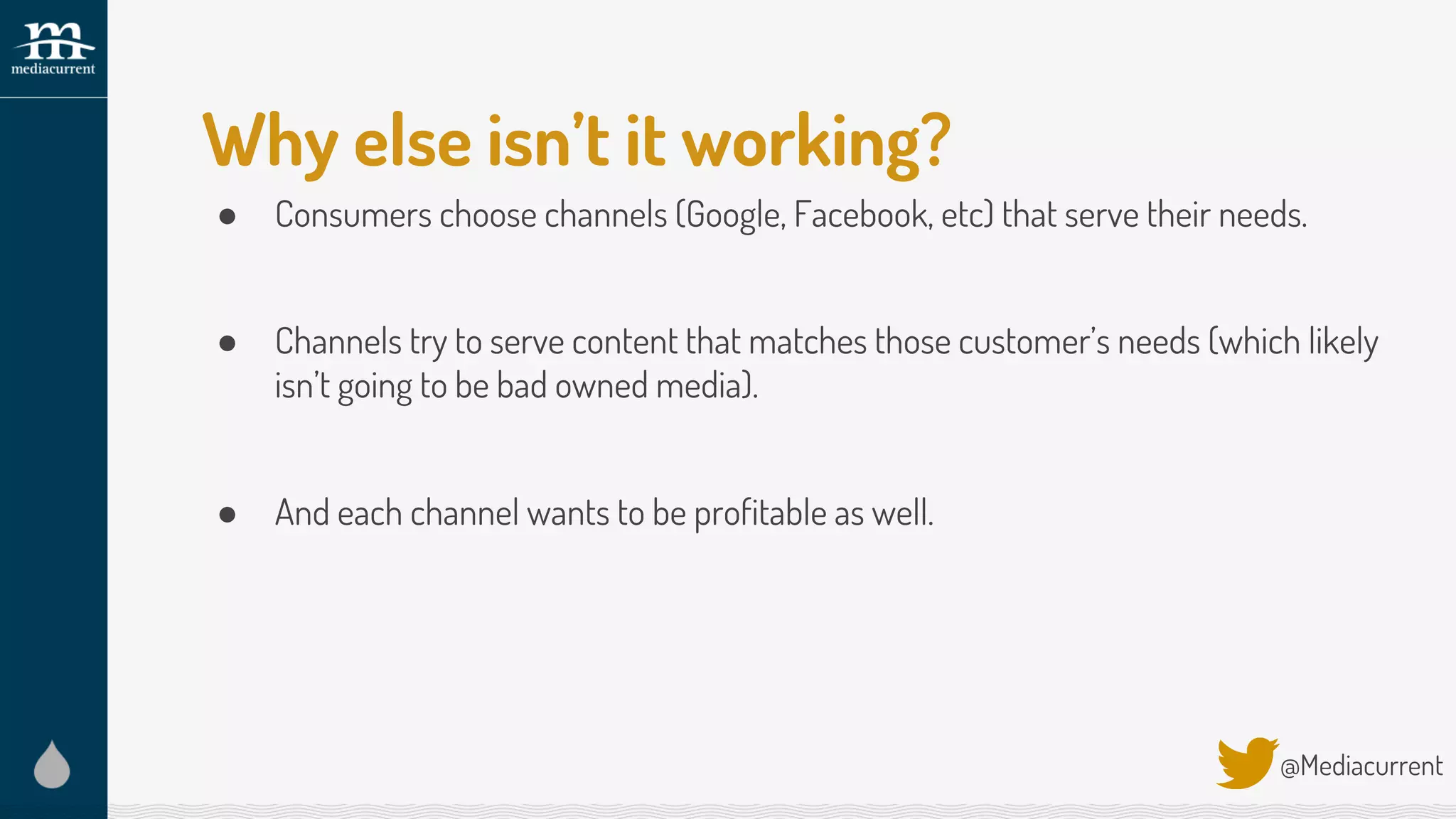 Why else isn’t it working?
● Consumers choose channels (Google, Facebook, etc) that serve their needs.
● Channels try to serve content that matches those customer’s needs (which likely
isn’t going to be bad owned media).
● And each channel wants to be profitable as well.
@Mediacurrent
 