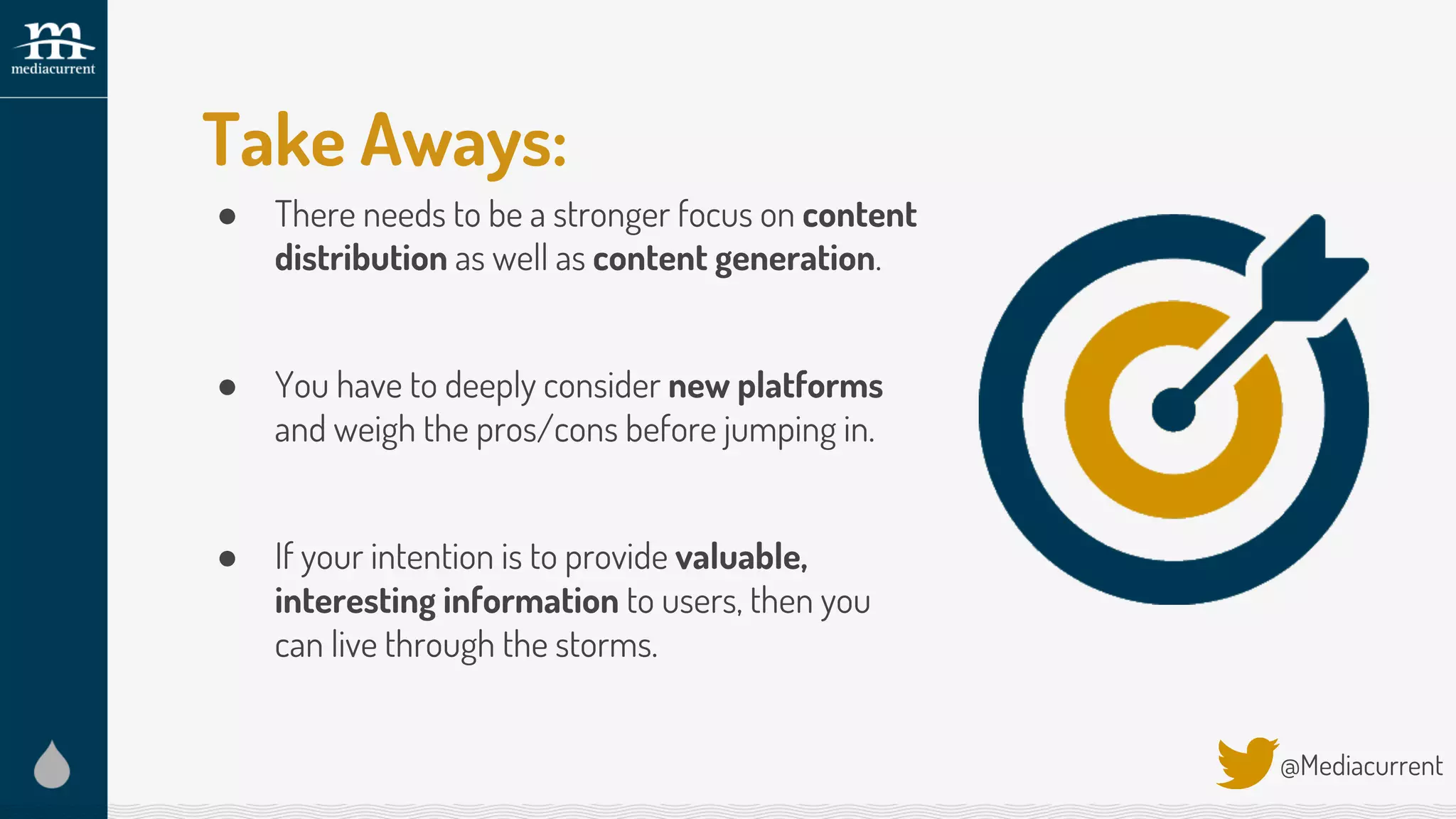 Take Aways:
● There needs to be a stronger focus on content
distribution as well as content generation.
● You have to deeply consider new platforms
and weigh the pros/cons before jumping in.
● If your intention is to provide valuable,
interesting information to users, then you
can live through the storms.
@Mediacurrent
 