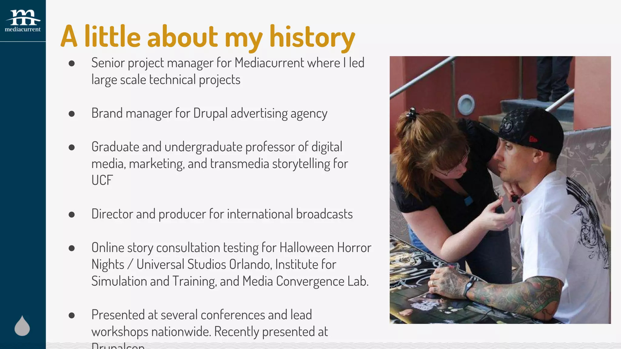 A little about my history
● Senior project manager for Mediacurrent where I led
large scale technical projects
● Brand manager for Drupal advertising agency
● Graduate and undergraduate professor of digital
media, marketing, and transmedia storytelling for
UCF
● Director and producer for international broadcasts
● Online story consultation testing for Halloween Horror
Nights / Universal Studios Orlando, Institute for
Simulation and Training, and Media Convergence Lab.
● Presented at several conferences and lead
workshops nationwide. Recently presented at
 