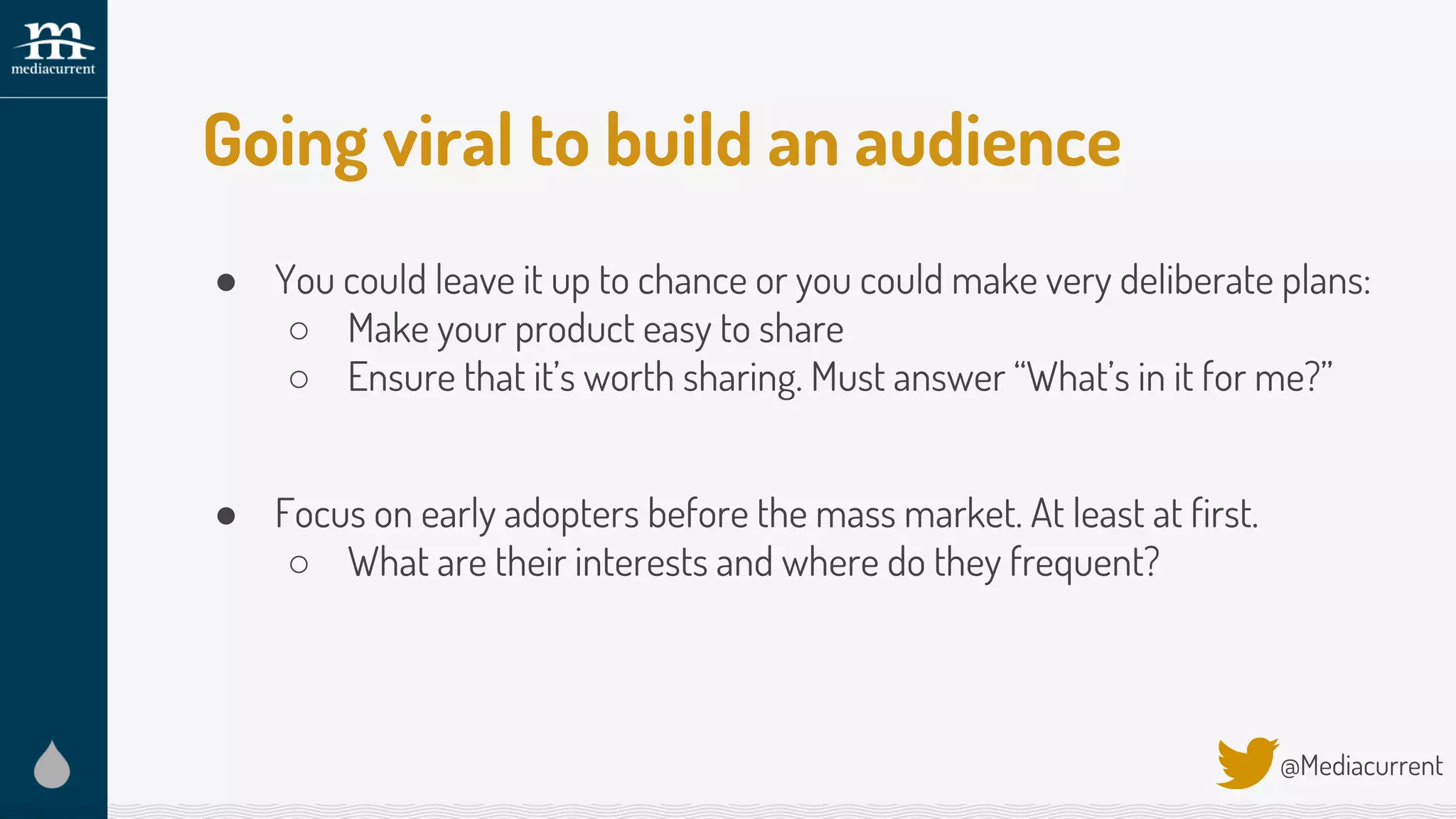 Going viral to build an audience
● You could leave it up to chance or you could make very deliberate plans:
○ Make your product easy to share
○ Ensure that it’s worth sharing. Must answer “What’s in it for me?”
● Focus on early adopters before the mass market. At least at first.
○ What are their interests and where do they frequent?
@Mediacurrent
 