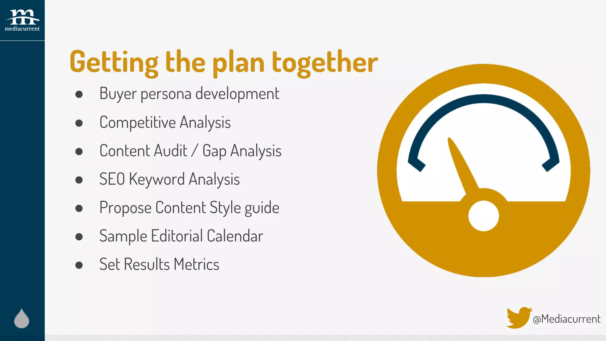 Getting the plan together
● Buyer persona development
● Competitive Analysis
● Content Audit / Gap Analysis
● SEO Keyword Analysis
● Propose Content Style guide
● Sample Editorial Calendar
● Set Results Metrics
@Mediacurrent
 