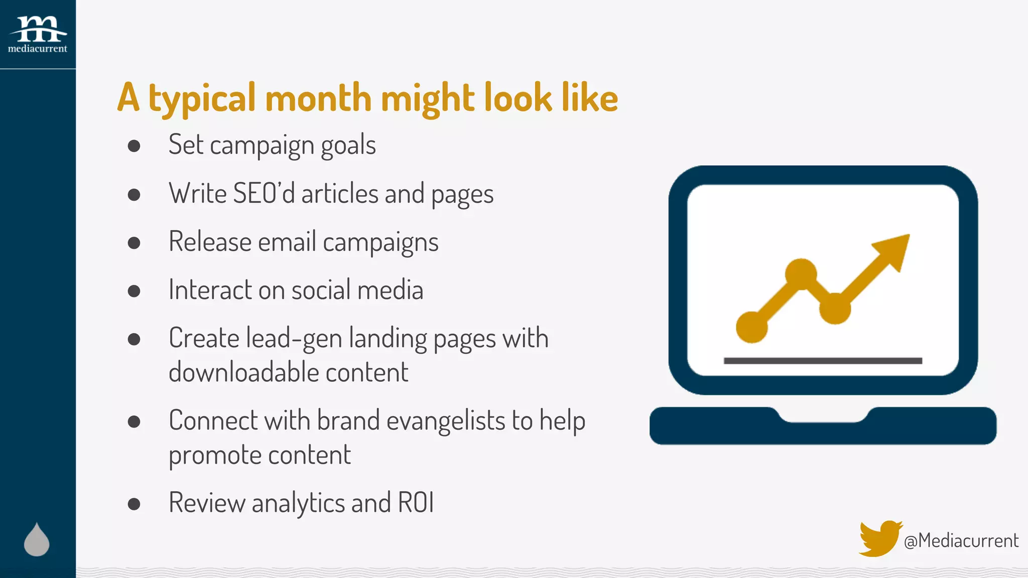 A typical month might look like
● Set campaign goals
● Write SEO’d articles and pages
● Release email campaigns
● Interact on social media
● Create lead-gen landing pages with
downloadable content
● Connect with brand evangelists to help
promote content
● Review analytics and ROI
@Mediacurrent
 