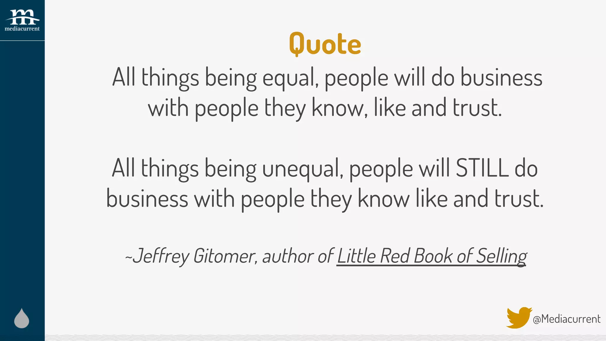 Quote
All things being equal, people will do business
with people they know, like and trust.
All things being unequal, people will STILL do
business with people they know like and trust.
~Jeffrey Gitomer, author of Little Red Book of Selling
@Mediacurrent
 