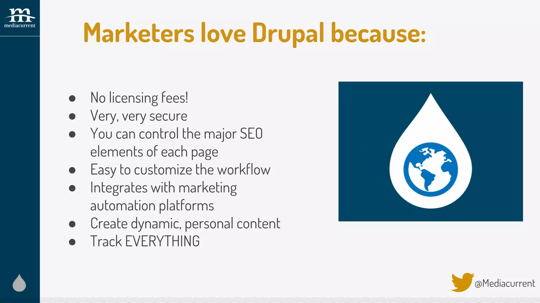 Marketers love Drupal because:
@Mediacurrent
● No licensing fees!
● Very, very secure
● You can control the major SEO
elements of each page
● Easy to customize the workflow
● Integrates with marketing
automation platforms
● Create dynamic, personal content
● Track EVERYTHING
 