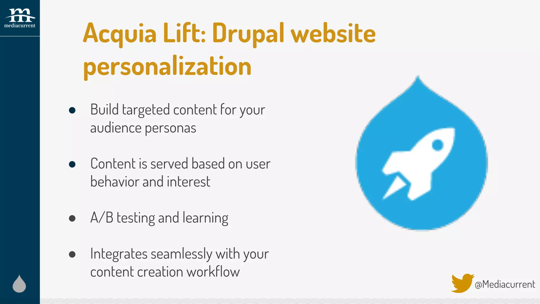 Acquia Lift: Drupal website
personalization
@Mediacurrent
● Build targeted content for your
audience personas
● Content is served based on user
behavior and interest
● A/B testing and learning
● Integrates seamlessly with your
content creation workflow
 