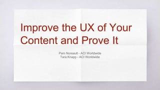 Improve the UX of Your
Content and Prove It
Pam Noreault - ACI Worldwide
Tara Knapp - ACI Worldwide
 