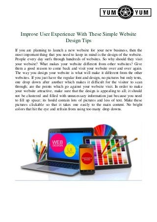Improve User Experience With These Simple Website
Design Tips
If you are planning to launch a new website for your new business, then the
most important thing that you need to keep in mind is the design of the website.
People every day surfs through hundreds of websites. So why should they visit
your website? What makes your website different from other websites? Give
them a good reason to come back and visit your website over and over again.
The way you design your website is what will make it different from the other
websites. If you just have the regular font and design, no pictures but only texts,
one drop down after another which makes it difficult for the visitor to scan
through; are the points which go against your website visit. In order to make
your website attractive, make sure that the design is appealing to all; it should
not be clustered and filled with unnecessary information just because you need
to fill up space; its hould contain lots of pictures and less of text. Make these
pictures clickable so that it takes one easily to the main content. No bright
colors that hit the eye and refrain from using too many drop downs.
 