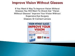 If You Want A Way To Improve Vision Without
Glasses You Will Want To Check Out "Vision
Without Glasses” Improve Your Vision Without
Expensive Eye Surgery
Glasses Or Contact Lenses
 