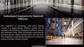 Technological Integration for Improved
Efficiency
The integration of technology with pallet racking
systems is a game-changer. Modern systems can be
equipped with warehouse management software, sensors,
and automation tools. These technologies streamline the
inventory process, reduce manual errors, and save time.
This integration is particularly beneficial for warehouses
dealing with high volumes of goods.
www.bhshelving.com
 