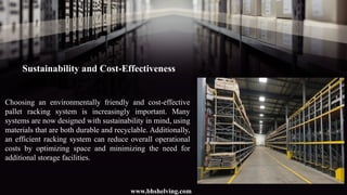 Sustainability and Cost-Effectiveness
Choosing an environmentally friendly and cost-effective
pallet racking system is increasingly important. Many
systems are now designed with sustainability in mind, using
materials that are both durable and recyclable. Additionally,
an efficient racking system can reduce overall operational
costs by optimizing space and minimizing the need for
additional storage facilities.
www.bhshelving.com
 