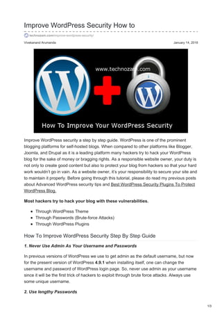 Vivekanand Arumanda January 14, 2018
Improve WordPress Security How to
technozam.com/improve-wordpress-security/
Improve WordPress security a step by step guide. WordPress is one of the prominent
blogging platforms for self-hosted blogs. When compared to other platforms like Blogger,
Joomla, and Drupal as it is a leading platform many hackers try to hack your WordPress
blog for the sake of money or bragging rights. As a responsible website owner, your duty is
not only to create good content but also to protect your blog from hackers so that your hard
work wouldn’t go in vain. As a website owner, it’s your responsibility to secure your site and
to maintain it properly. Before going through this tutorial, please do read my previous posts
about Advanced WordPress security tips and Best WordPress Security Plugins To Protect
WordPress Blog.
Most hackers try to hack your blog with these vulnerabilities.
Through WordPress Theme
Through Passwords (Brute-force Attacks)
Through WordPress Plugins
How To Improve WordPress Security Step By Step Guide
1. Never Use Admin As Your Username and Passwords
In previous versions of WordPress we use to get admin as the default username, but now
for the present version of WordPress 4.9.1 when installing itself, one can change the
username and password of WordPress login page. So, never use admin as your username
since it will be the first trick of hackers to exploit through brute force attacks. Always use
some unique username.
2. Use lengthy Passwords
1/3
 