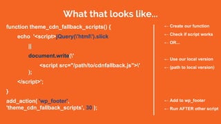 What that looks like...
function theme_cdn_fallback_scripts() {
echo '<script>jQuery('html').slick
||
document.write('
<script src="/path/to/cdnfallback.js">'
);
</script>';
}
add_action( 'wp_footer',
'theme_cdn_fallback_scripts', 30 );
← Create our function
← Check if script works
← OR...
← Use our local version
← (path to local version)
← Add to wp_footer
← Run AFTER other script
 