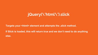jQuery('html').slick
Targets your <html> element and attempts the .slick method.
If Slick is loaded, this will return true and we don’t need to do anything
else.
 