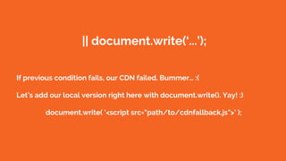 || document.write(‘...’);
If previous condition fails, our CDN failed. Bummer… :(
Let’s add our local version right here with document.write(). Yay! :)
document.write( '<script src="path/to/cdnfallback.js">' );
 