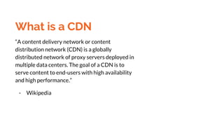 What is a CDN
“A content delivery network or content
distribution network (CDN) is a globally
distributed network of proxy servers deployed in
multiple data centers. The goal of a CDN is to
serve content to end-users with high availability
and high performance.”
- Wikipedia
 