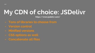 My CDN of choice: JSDelivr
https://www.jsdelivr.com/
- Tons of libraries to choose from
- Version control
- Minified versions
- CSS options as well
- Concatenate all files
 