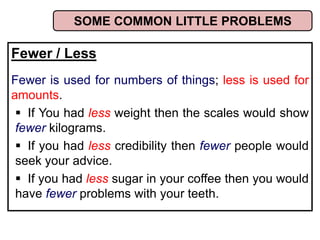 Fewer / Less
Fewer is used for numbers of things; less is used for
amounts.
 If You had less weight then the scales would show
fewer kilograms.
 If you had less credibility then fewer people would
seek your advice.
 If you had less sugar in your coffee then you would
have fewer problems with your teeth.
SOME COMMON LITTLE PROBLEMS
 