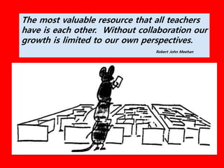 The most valuable resource that all teachers
have is each other. Without collaboration our
growth is limited to our own perspectives.
Robert John Meehan
 