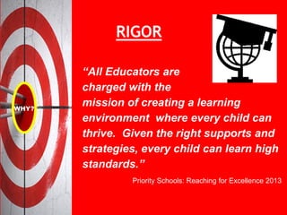 “All Educators are
charged with the
mission of creating a learning
environment where every child can
thrive. Given the right supports and
strategies, every child can learn high
standards.”
Priority Schools: Reaching for Excellence 2013
RIGOR
 