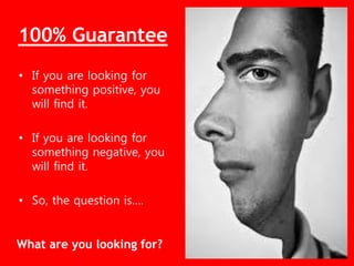 • If you are looking for
something positive, you
will find it.
• If you are looking for
something negative, you
will find it.
• So, the question is….
What are you looking for?
100% Guarantee
 