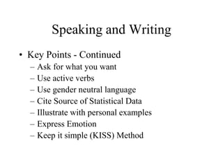 Speaking and Writing
• Key Points - Continued
  –   Ask for what you want
  –   Use active verbs
  –   Use gender neutral language
  –   Cite Source of Statistical Data
  –   Illustrate with personal examples
  –   Express Emotion
  –   Keep it simple (KISS) Method
 