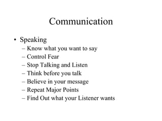 Communication
• Speaking
  –   Know what you want to say
  –   Control Fear
  –   Stop Talking and Listen
  –   Think before you talk
  –   Believe in your message
  –   Repeat Major Points
  –   Find Out what your Listener wants
 