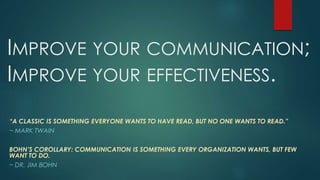 IMPROVE YOUR COMMUNICATION;
IMPROVE YOUR EFFECTIVENESS.
“A CLASSIC IS SOMETHING EVERYONE WANTS TO HAVE READ, BUT NO ONE WANTS TO READ.”
~ MARK TWAIN
BOHN’S COROLLARY: COMMUNICATION IS SOMETHING EVERY ORGANIZATION WANTS, BUT FEW
WANT TO DO.
~ DR. JIM BOHN
 