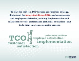 To start the shift to a TCO-focused procurement strategy, 
think about the factors that dictate TCO – such as customer 
and employee satisfaction, training, implementation and 
maintenance costs, performance problems, or disposal – and 
build them into your e-sourcing process. 
performance problems TCO 
customer 
training 
employee satisfaction 
implementation 
disposal 
satisfaction 
 